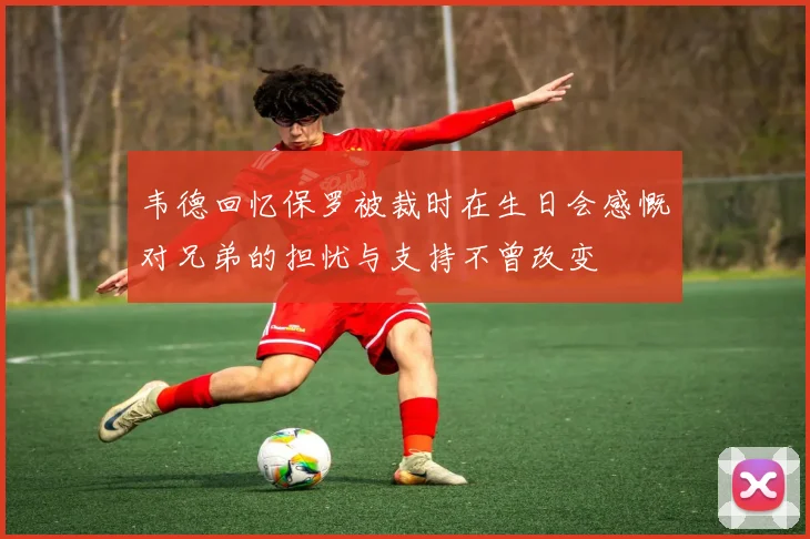 韦德回忆保罗被裁时在生日会感慨对兄弟的担忧与支持不曾改变