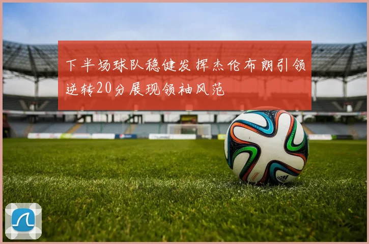 下半场球队稳健发挥杰伦布朗引领逆转20分展现领袖风范