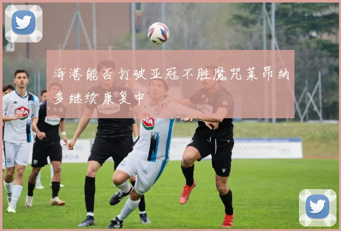 海港能否打破亚冠不胜魔咒莱昂纳多继续康复中