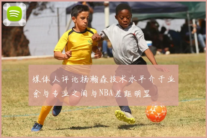 媒体人评论杨瀚森技术水平介于业余与专业之间与NBA差距明显