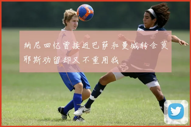 纳尼回忆曾接近巴萨和曼城转会莫耶斯劝留却又不重用我