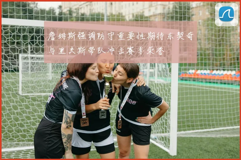 詹姆斯强调防守重要性期待东契奇与里夫斯带队冲击赛季荣誉
