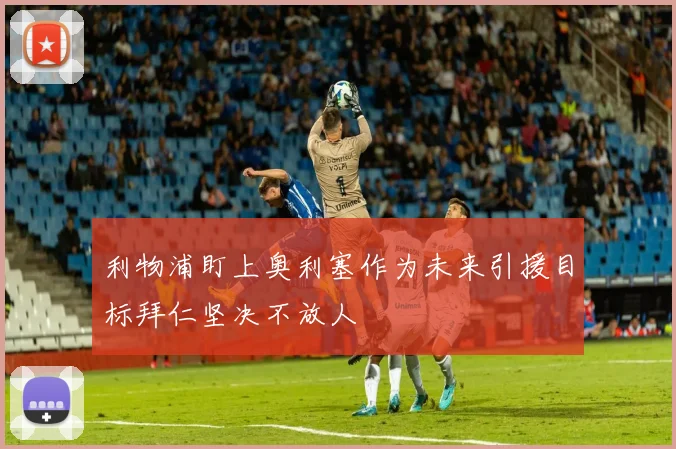 利物浦盯上奥利塞作为未来引援目标拜仁坚决不放人