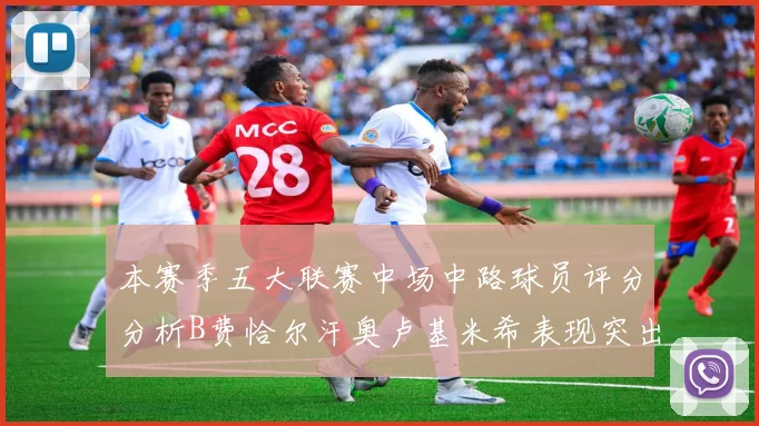 本赛季五大联赛中场中路球员评分分析B费恰尔汗奥卢基米希表现突出