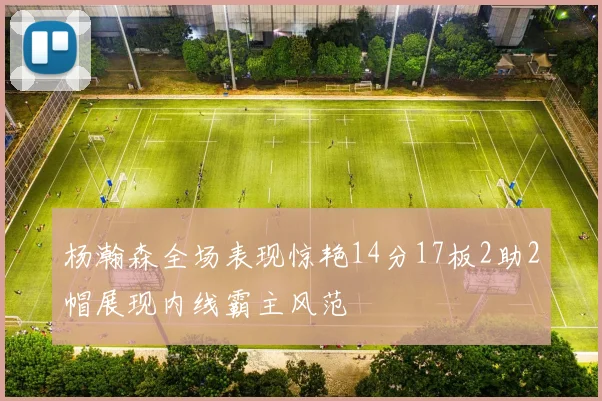 杨瀚森全场表现惊艳14分17板2助2帽展现内线霸主风范