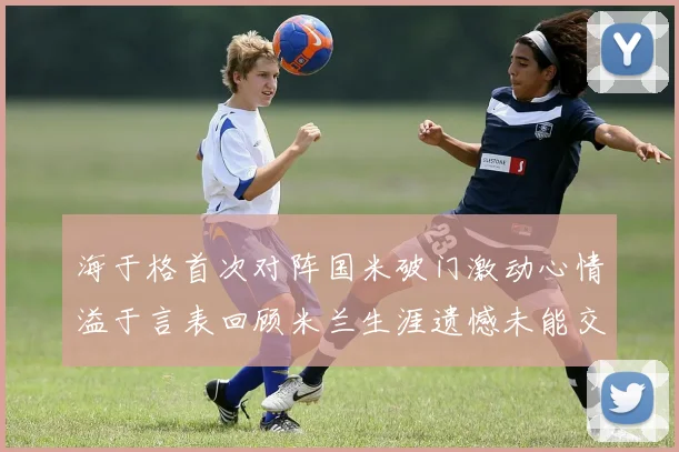 海于格首次对阵国米破门激动心情溢于言表回顾米兰生涯遗憾未能交锋