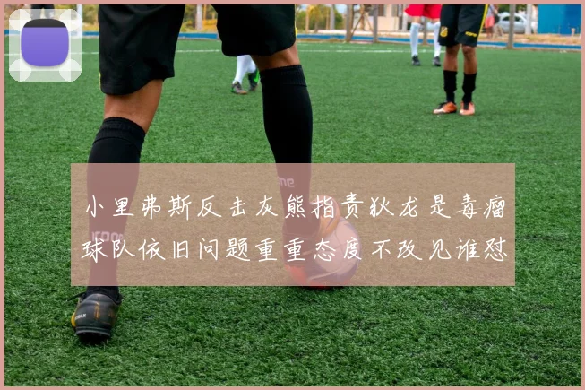 小里弗斯反击灰熊指责狄龙是毒瘤球队依旧问题重重态度不改见谁怼谁