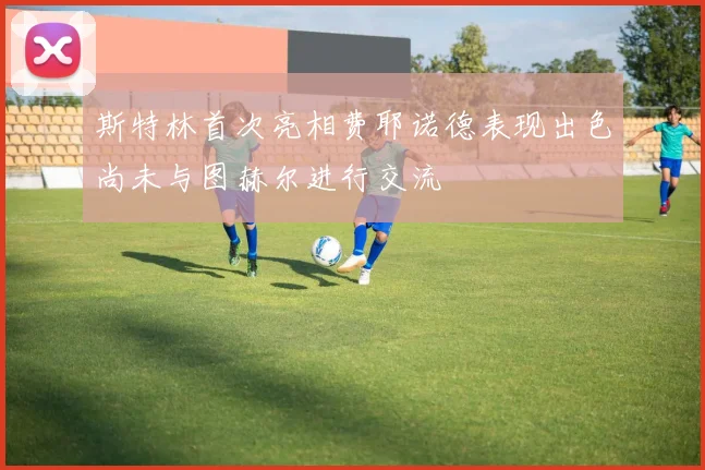 斯特林首次亮相费耶诺德表现出色尚未与图赫尔进行交流