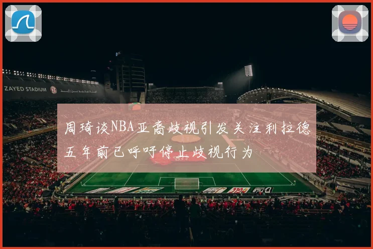 周琦谈NBA亚裔歧视引发关注利拉德五年前已呼吁停止歧视行为