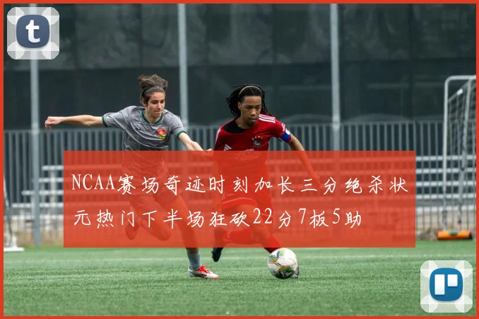 NCAA赛场奇迹时刻加长三分绝杀状元热门下半场狂砍22分7板5助
