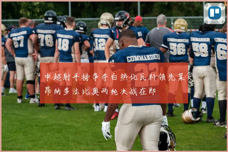 中超射手榜争夺白热化瓦科领先莱昂纳多法比奥两轮决战在即