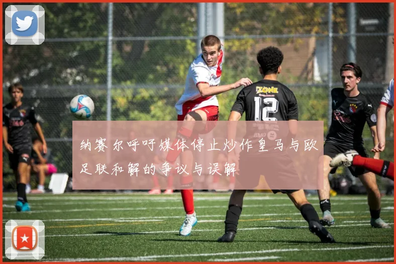 纳赛尔呼吁媒体停止炒作皇马与欧足联和解的争议与误解