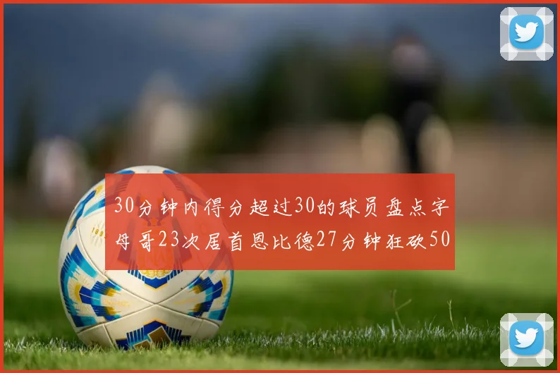 30分钟内得分超过30的球员盘点字母哥23次居首恩比德27分钟狂砍50分