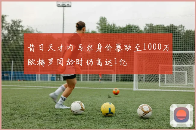 昔日天才内马尔身价暴跌至1000万欧梅罗同龄时仍高达1亿
