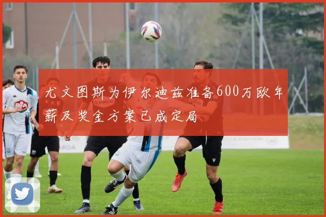 尤文图斯为伊尔迪兹准备600万欧年薪及奖金方案已成定局