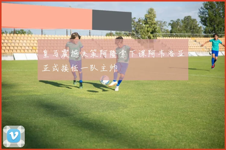 皇马震撼决策阿隆索下课阿韦洛亚正式接任一队主帅