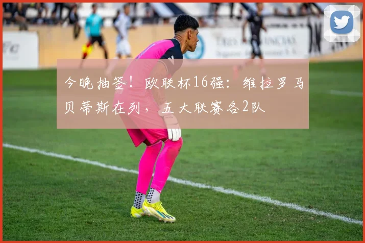 今晚抽签！欧联杯16强：维拉罗马贝蒂斯在列，五大联赛各2队
