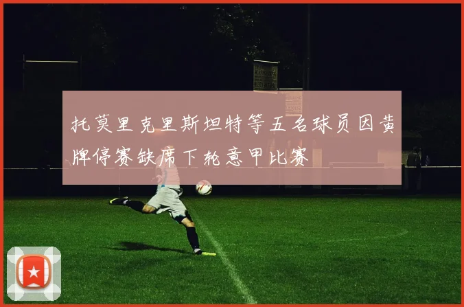托莫里克里斯坦特等五名球员因黄牌停赛缺席下轮意甲比赛