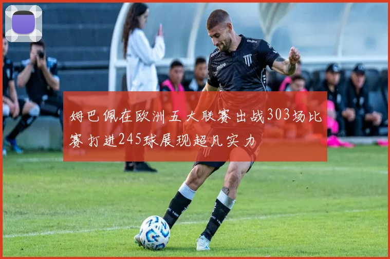 姆巴佩在欧洲五大联赛出战303场比赛打进245球展现超凡实力