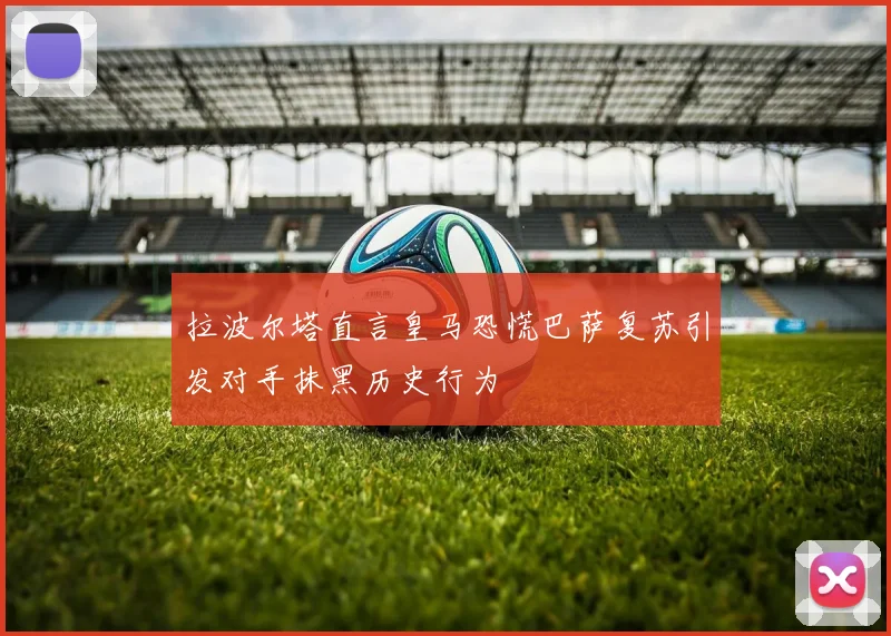 拉波尔塔直言皇马恐慌巴萨复苏引发对手抹黑历史行为