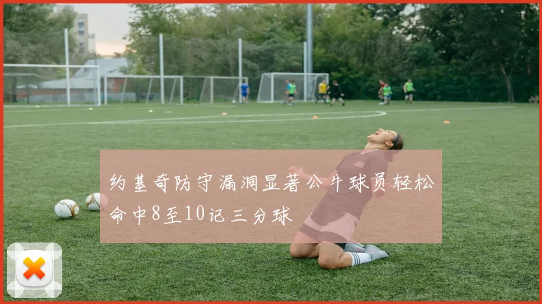 约基奇防守漏洞显著公牛球员轻松命中8至10记三分球