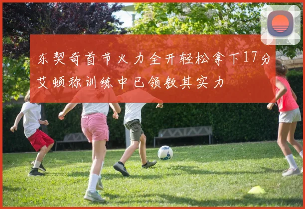 东契奇首节火力全开轻松拿下17分艾顿称训练中已领教其实力