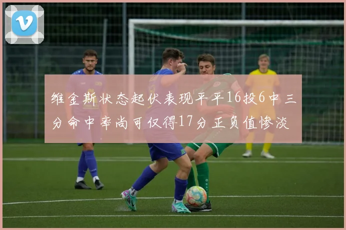 维金斯状态起伏表现平平16投6中三分命中率尚可仅得17分正负值惨淡12