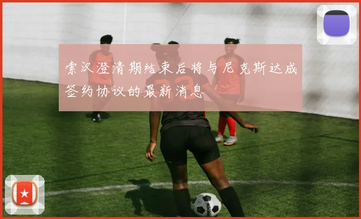 索汉澄清期结束后将与尼克斯达成签约协议的最新消息