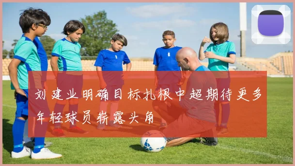 刘建业明确目标扎根中超期待更多年轻球员崭露头角